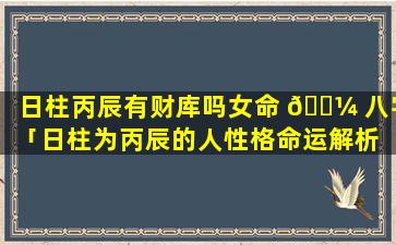 日柱丙辰有财库吗女命 🌼 八字「日柱为丙辰的人性格命运解析 天玄」